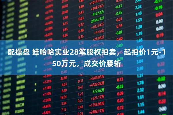 配操盘 娃哈哈实业28笔股权拍卖，起拍价1元-150万元，成交价腰斩