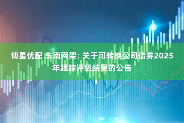 博星优配 东南网架: 关于可转换公司债券2025年跟踪评级结果的公告