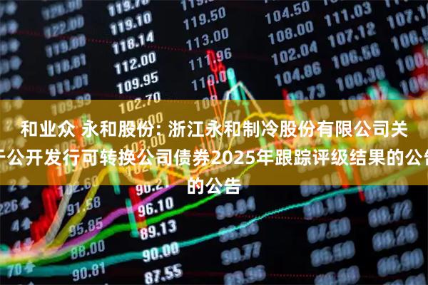 和业众 永和股份: 浙江永和制冷股份有限公司关于公开发行可转换公司债券2025年跟踪评级结果的公告