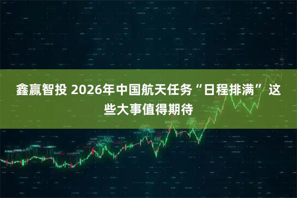 鑫赢智投 2026年中国航天任务“日程排满” 这些大事值得期待