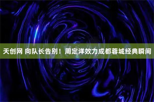 天创网 向队长告别！周定洋效力成都蓉城经典瞬间