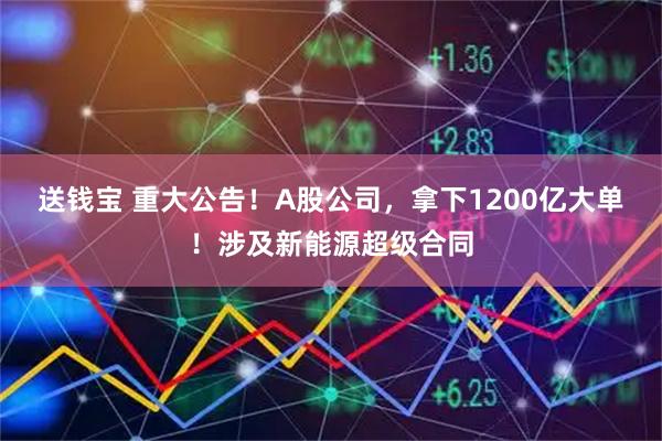 送钱宝 重大公告！A股公司，拿下1200亿大单！涉及新能源超级合同