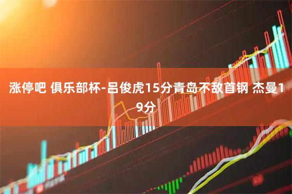 涨停吧 俱乐部杯-吕俊虎15分青岛不敌首钢 杰曼19分