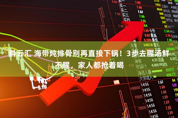 科云汇 海带炖排骨别再直接下锅！3步去腥汤鲜不腥，家人都抢着喝