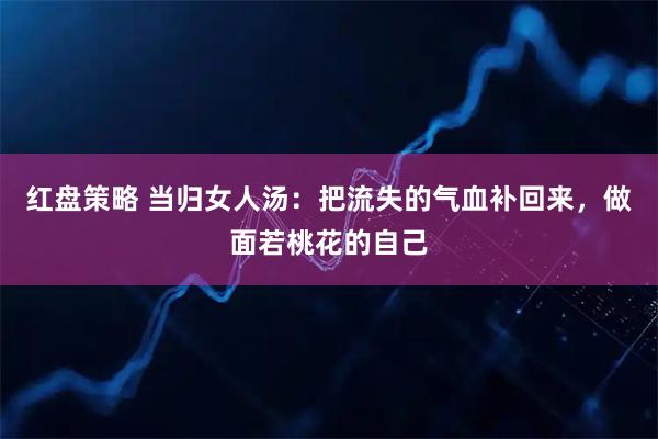 红盘策略 当归女人汤：把流失的气血补回来，做面若桃花的自己