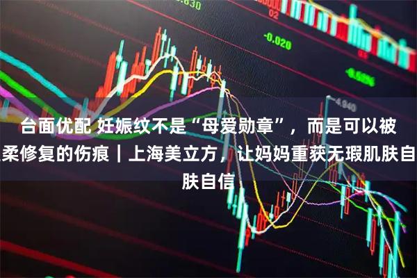 台面优配 妊娠纹不是“母爱勋章”，而是可以被温柔修复的伤痕｜上海美立方，让妈妈重获无瑕肌肤自信