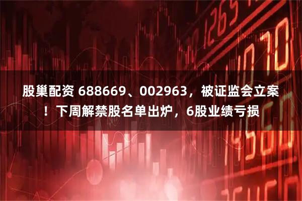 股巢配资 688669、002963，被证监会立案！下周解禁股名单出炉，6股业绩亏损