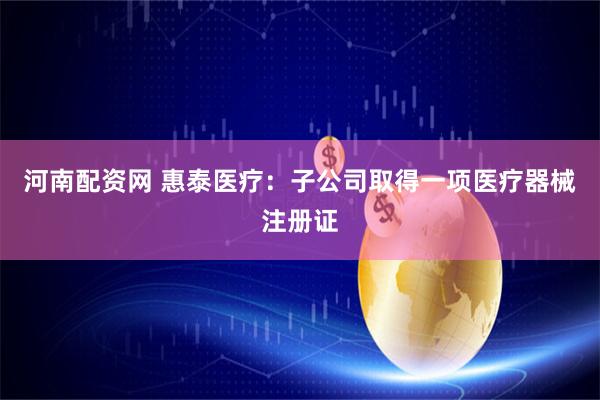 河南配资网 惠泰医疗：子公司取得一项医疗器械注册证