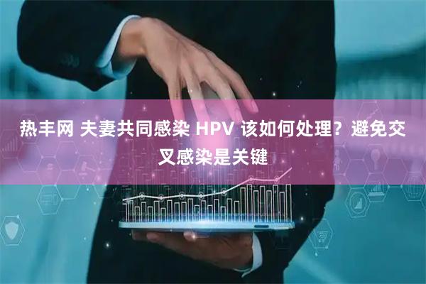 热丰网 夫妻共同感染 HPV 该如何处理？避免交叉感染是关键