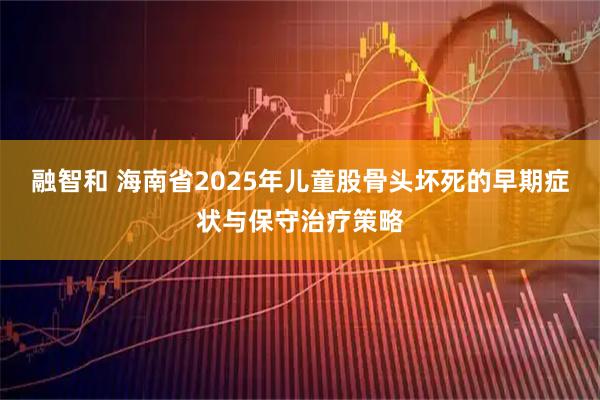 融智和 海南省2025年儿童股骨头坏死的早期症状与保守治疗策略