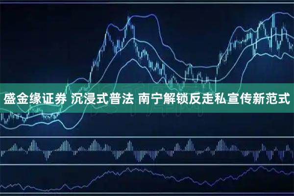 盛金缘证券 沉浸式普法 南宁解锁反走私宣传新范式
